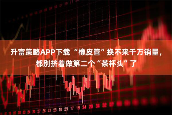 升富策略APP下载 “橡皮管”换不来千万销量，都别挤着做第二个“茶杯头”了