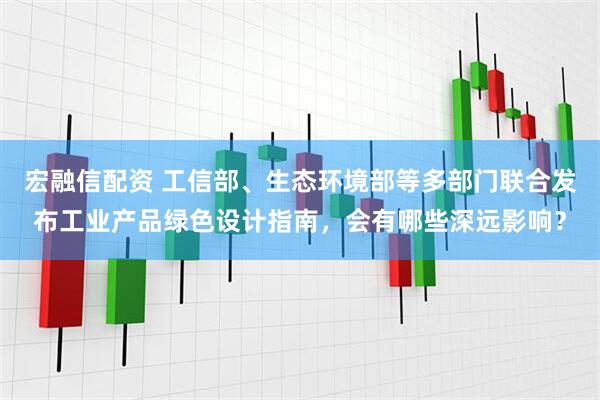 宏融信配资 工信部、生态环境部等多部门联合发布工业产品绿色设计指南，会有哪些深远影响？