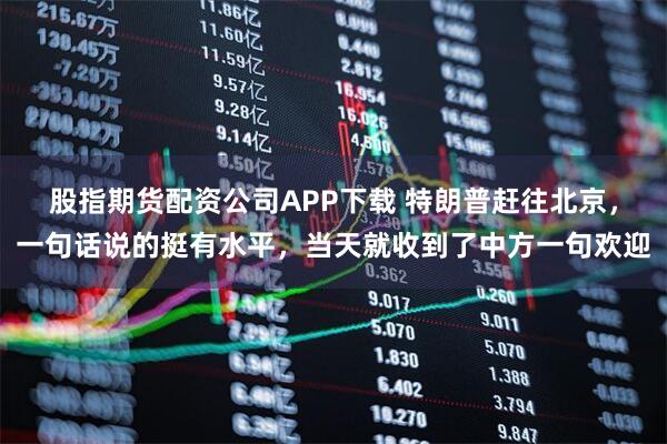 股指期货配资公司APP下载 特朗普赶往北京，一句话说的挺有水平，当天就收到了中方一句欢迎